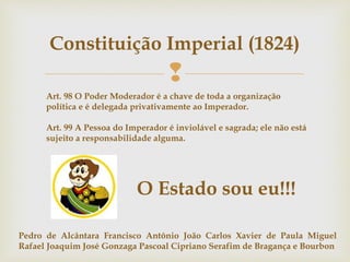 
Constituição Imperial (1824)
Art. 98 O Poder Moderador é a chave de toda a organização
política e é delegada privativamente ao Imperador.
Art. 99 A Pessoa do Imperador é inviolável e sagrada; ele não está
sujeito a responsabilidade alguma.
O Estado sou eu!!!
Pedro de Alcântara Francisco Antônio João Carlos Xavier de Paula Miguel
Rafael Joaquim José Gonzaga Pascoal Cipriano Serafim de Bragança e Bourbon
 