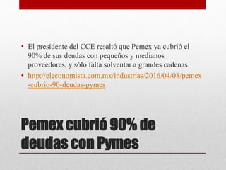 Pemex cubrió 90% de
deudas con Pymes
• El presidente del CCE resaltó que Pemex ya cubrió el
90% de sus deudas con pequeños y medianos
proveedores, y sólo falta solventar a grandes cadenas.
• http://eleconomista.com.mx/industrias/2016/04/08/pemex
-cubrio-90-deudas-pymes
 