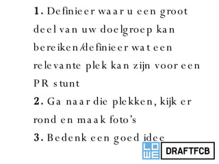 1.  Definieer waar u een groot deel van uw doelgroep kan bereiken/definieer wat een relevante plek kan zijn voor een PR stunt 2.  Ga naar die plekken, kijk er rond en maak foto’s 3.  Bedenk een goed idee 