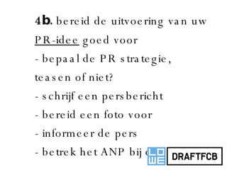 4b.  bereid de uitvoering van uw  PR-idee  goed voor - bepaal de PR strategie, teasen of niet? - schrijf een persbericht - bereid een foto voor - informeer de pers - betrek het ANP bij de actie 