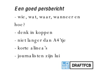 Een goed persbericht - wie, wat, waar, wanneer en hoe? - denk in koppen - niet langer dan A4’tje - korte alinea’s - journalisten zijn lui 