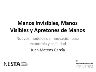 Manos Invisibles, Manos
Visibles y Apretones de Manos
  Nuevos modelos de innovación para
        economía y sociedad
         Juan Mateos García
 