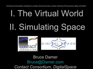 I. The Virtual World Bruce Damer [email_address] Contact Consortium, DigitalSpace II. Simulating Space Immersive Education Initiative's London Summit at the London School of Economics (May 23-24th):   