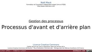 Noël Macé
Formateur et Consultant indépendant expert Unix et FOSS
http://www.noelmace.com

Gestion des processus

Processus d'avant et d'arrière plan

Licence Creative Commons
Ce(tte) œuvre est mise à disposition selon les termes de la
Licence Creative Commons Attribution - Pas d’Utilisation Commerciale - Partage dans les Mêmes Conditions 3.0 France.

Linux LPIC1 – Comptia Linux+

noelmace.com

 