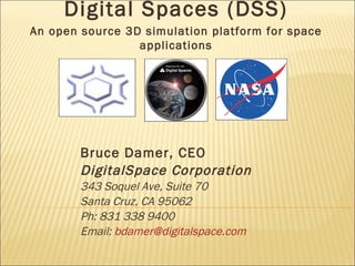 Bruce Damer, CEO DigitalSpace Corporation 343 Soquel Ave, Suite 70 Santa Cruz, CA 95062 Ph: 831 338 9400 Email:  [email_address] Digital Spaces (DSS) An open source 3D simulation platform for space applications 