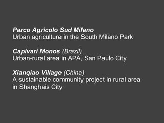 Parco Agricolo Sud Milano   Urban agriculture in the South Milano Park Capivari Monos  (Brazil)   Urban-rural area in APA, San Paulo City Xianqiao Village  (China) A sustainable community project in rural area in Shanghais City  