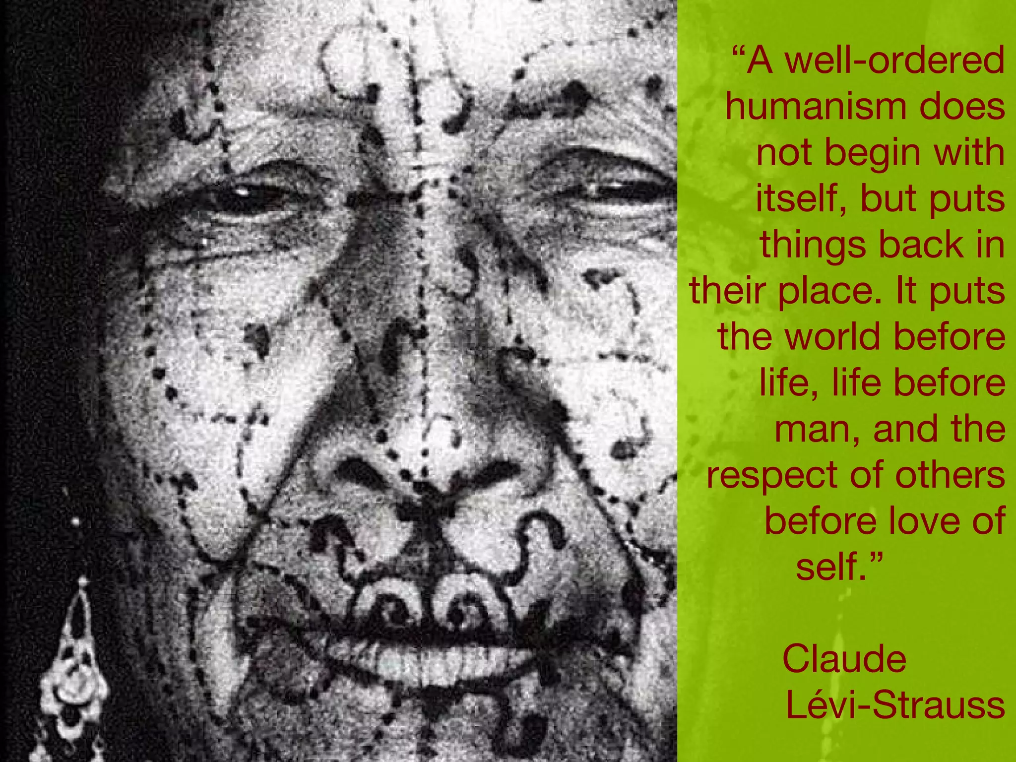 “ A well-ordered humanism does not begin with itself, but puts things back in their place. It puts the world before life, life before man, and the respect of others before love of self.”  Claude  L évi-Strauss 