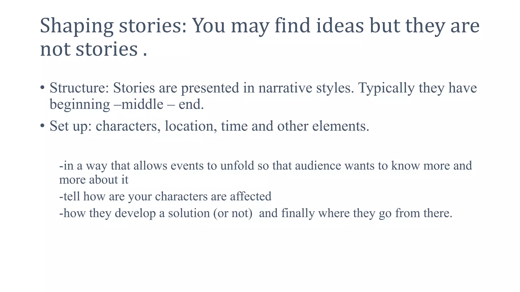 Shaping stories: You may find ideas but they are
not stories .
• Structure: Stories are presented in narrative styles. Typically they have
beginning –middle – end.
• Set up: characters, location, time and other elements.
-in a way that allows events to unfold so that audience wants to know more and
more about it
-tell how are your characters are affected
-how they develop a solution (or not) and finally where they go from there.
 