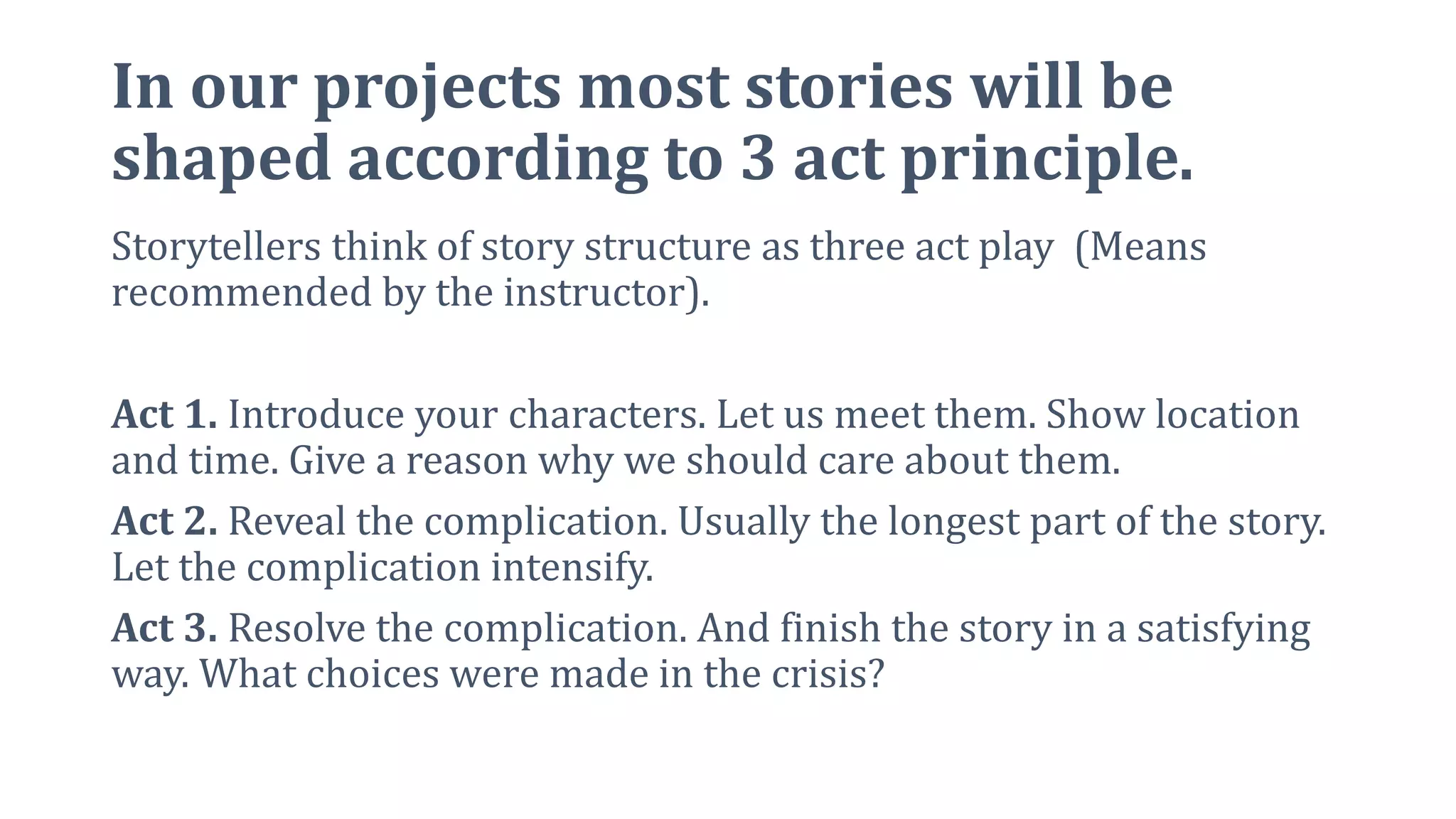 In our projects most stories will be
shaped according to 3 act principle.
Storytellers think of story structure as three act play (Means
recommended by the instructor).
Act 1. Introduce your characters. Let us meet them. Show location
and time. Give a reason why we should care about them.
Act 2. Reveal the complication. Usually the longest part of the story.
Let the complication intensify.
Act 3. Resolve the complication. And finish the story in a satisfying
way. What choices were made in the crisis?
 