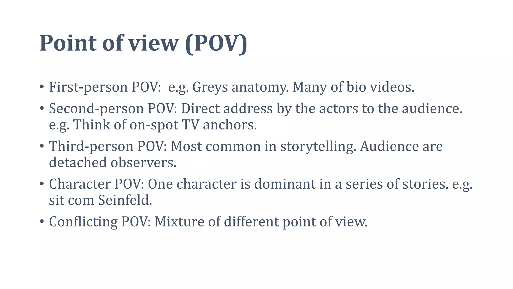 Point of view (POV)
• First-person POV: e.g. Greys anatomy. Many of bio videos.
• Second-person POV: Direct address by the actors to the audience.
e.g. Think of on-spot TV anchors.
• Third-person POV: Most common in storytelling. Audience are
detached observers.
• Character POV: One character is dominant in a series of stories. e.g.
sit com Seinfeld.
• Conflicting POV: Mixture of different point of view.
 