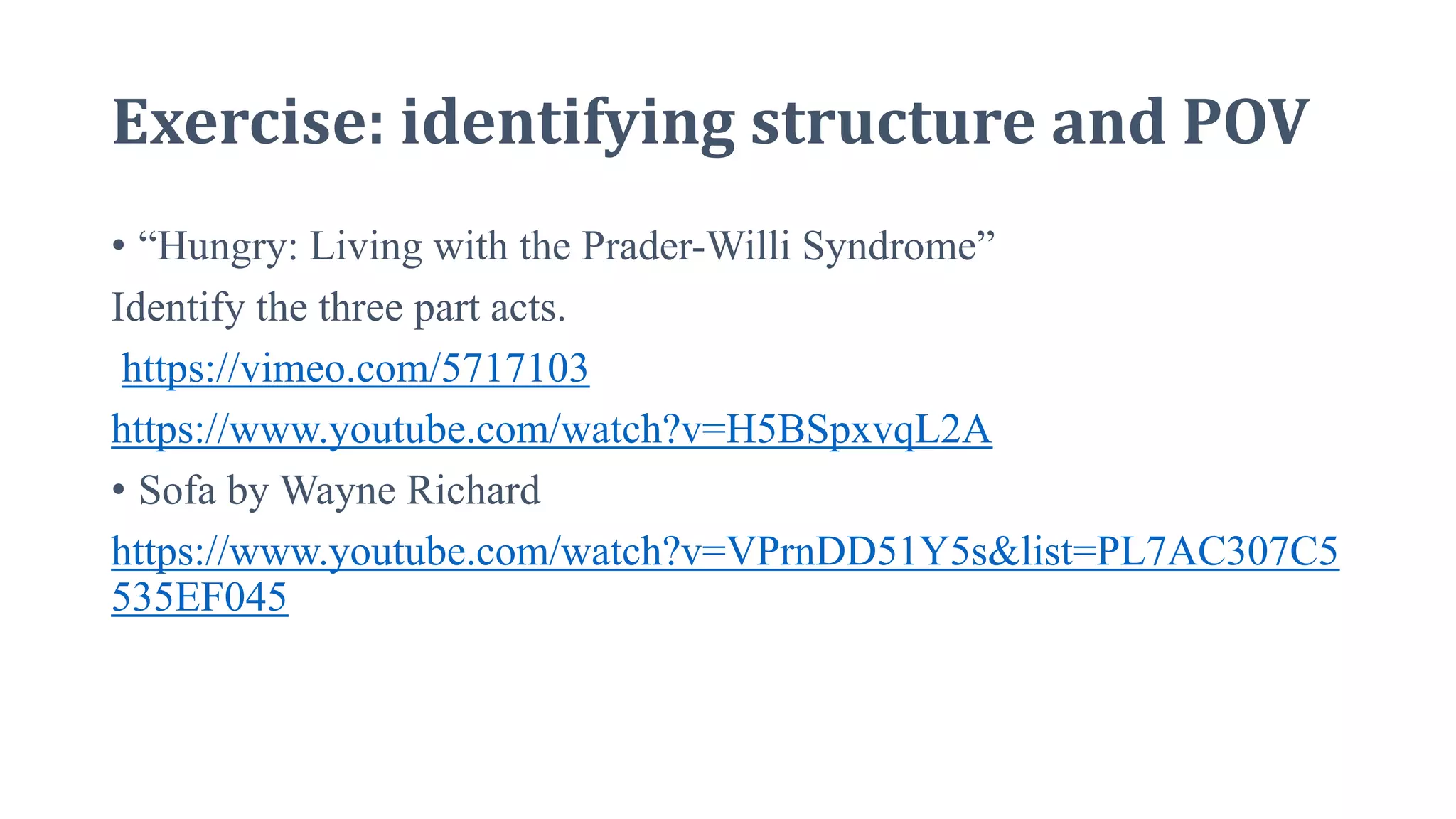 Exercise: identifying structure and POV
• “Hungry: Living with the Prader-Willi Syndrome”
Identify the three part acts.
https://vimeo.com/5717103
https://www.youtube.com/watch?v=H5BSpxvqL2A
• Sofa by Wayne Richard
https://www.youtube.com/watch?v=VPrnDD51Y5s&list=PL7AC307C5
535EF045
 