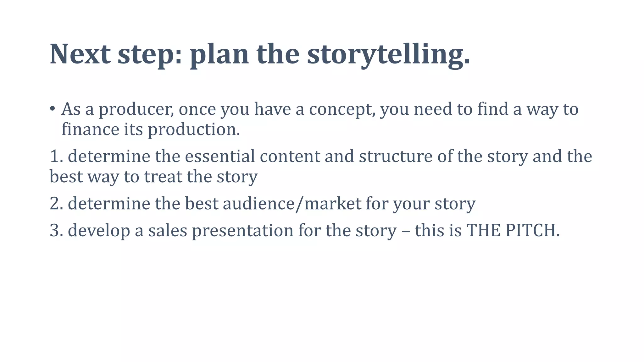 Next step: plan the storytelling.
• As a producer, once you have a concept, you need to find a way to
finance its production.
1. determine the essential content and structure of the story and the
best way to treat the story
2. determine the best audience/market for your story
3. develop a sales presentation for the story – this is THE PITCH.
 