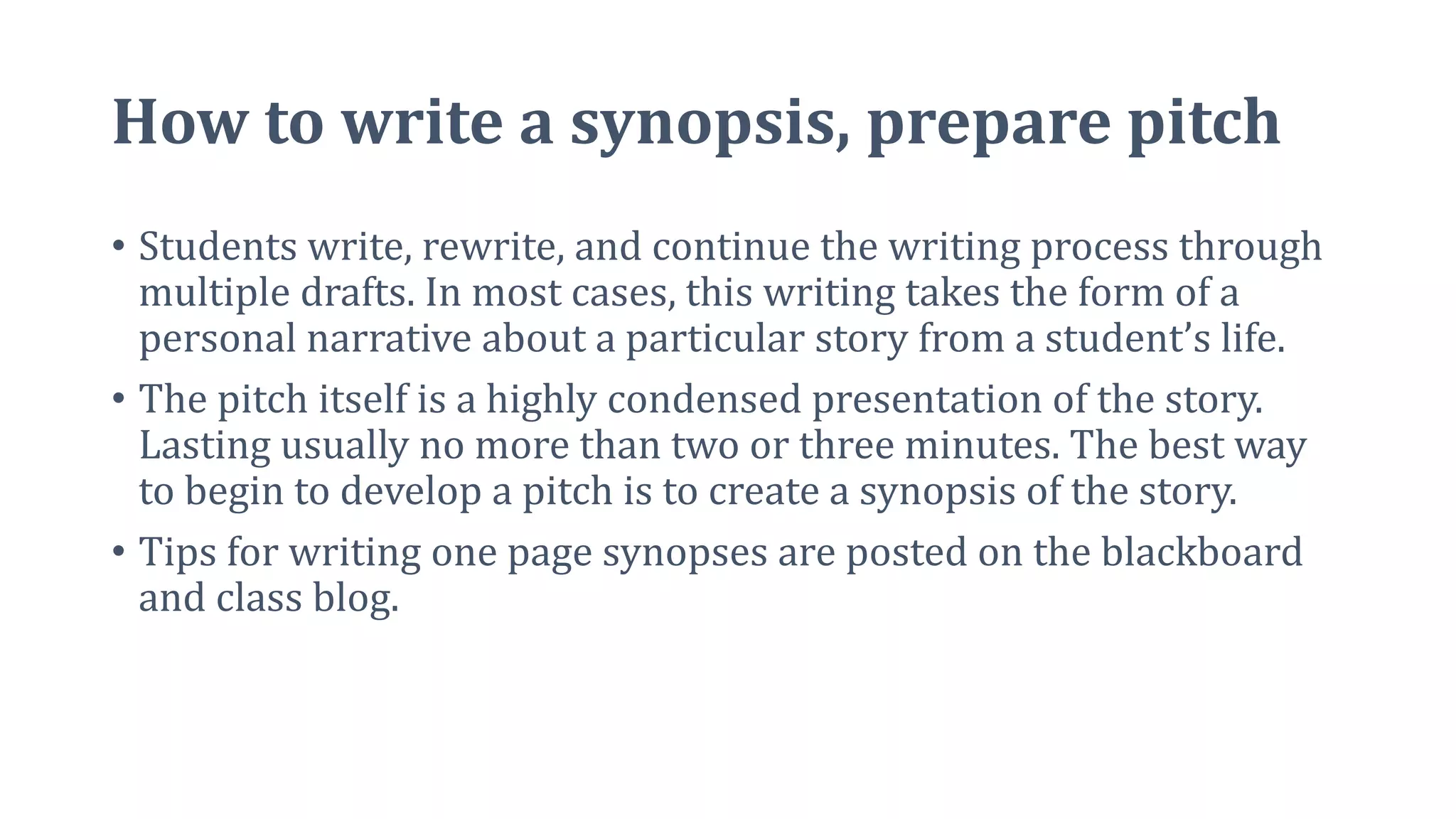 How to write a synopsis, prepare pitch
• Students write, rewrite, and continue the writing process through
multiple drafts. In most cases, this writing takes the form of a
personal narrative about a particular story from a student’s life.
• The pitch itself is a highly condensed presentation of the story.
Lasting usually no more than two or three minutes. The best way
to begin to develop a pitch is to create a synopsis of the story.
• Tips for writing one page synopses are posted on the blackboard
and class blog.
 