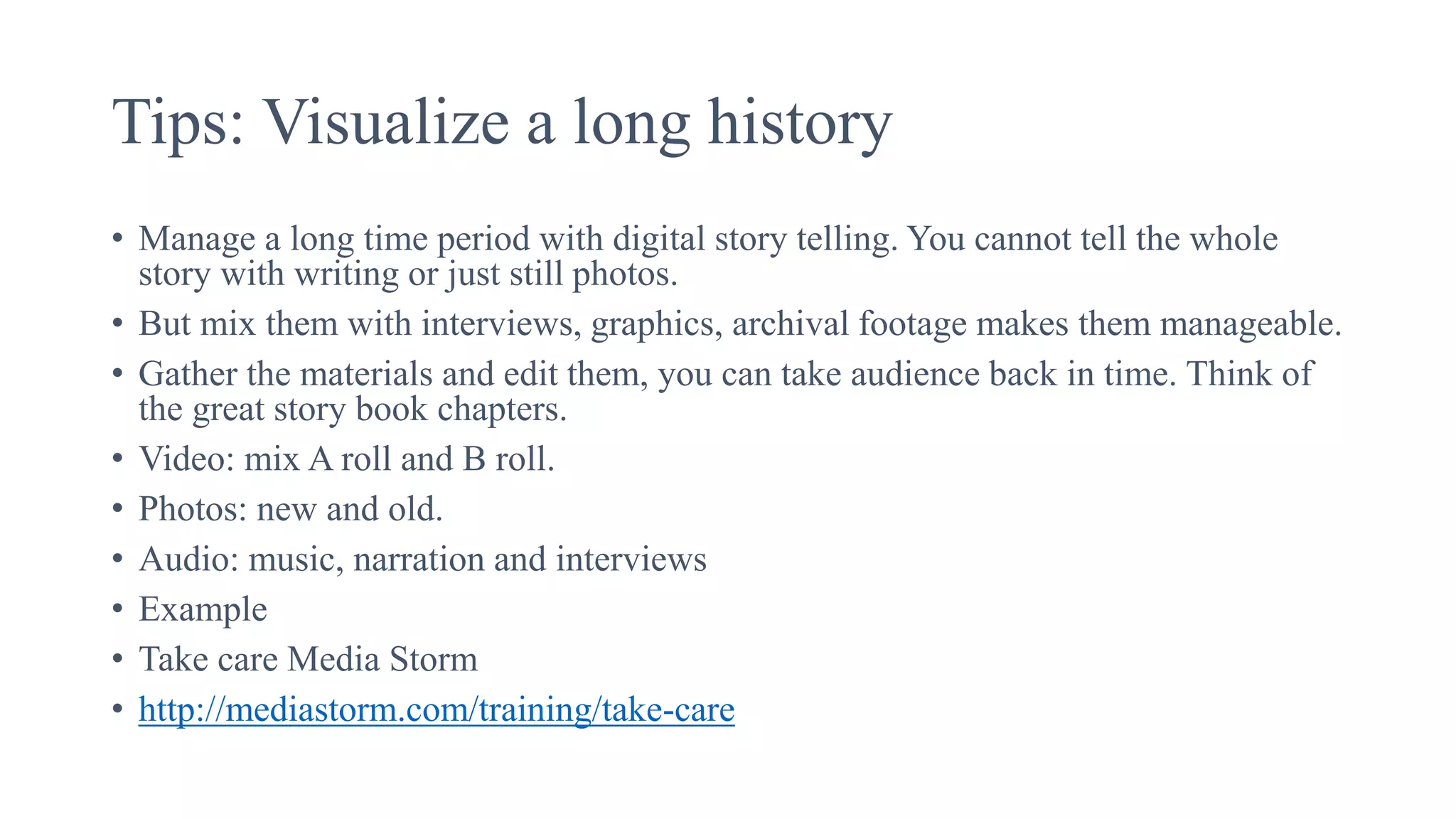 Tips: Visualize a long history
• Manage a long time period with digital story telling. You cannot tell the whole
story with writing or just still photos.
• But mix them with interviews, graphics, archival footage makes them manageable.
• Gather the materials and edit them, you can take audience back in time. Think of
the great story book chapters.
• Video: mix A roll and B roll.
• Photos: new and old.
• Audio: music, narration and interviews
• Example
• Take care Media Storm
• http://mediastorm.com/training/take-care
 