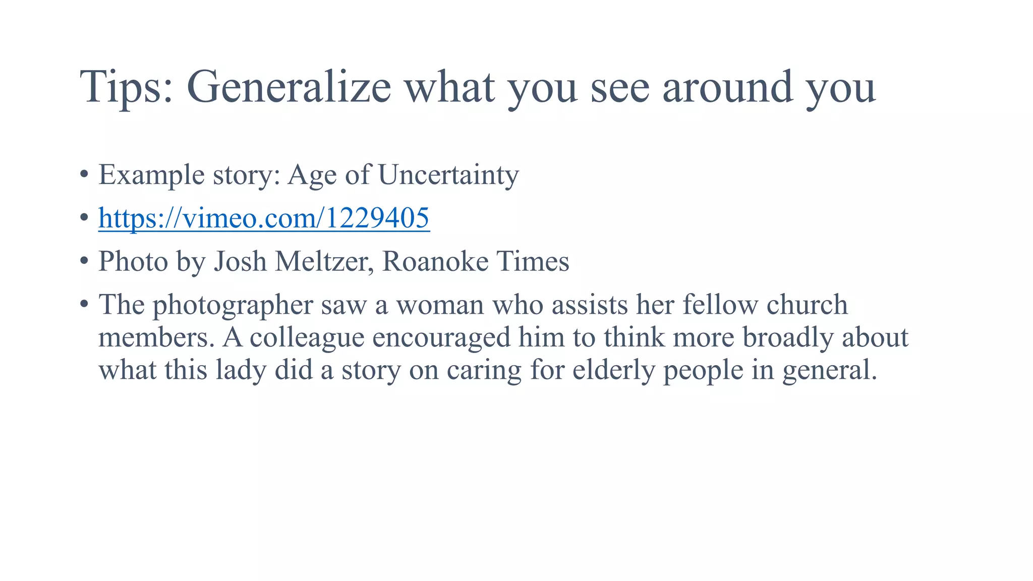 Tips: Generalize what you see around you
• Example story: Age of Uncertainty
• https://vimeo.com/1229405
• Photo by Josh Meltzer, Roanoke Times
• The photographer saw a woman who assists her fellow church
members. A colleague encouraged him to think more broadly about
what this lady did a story on caring for elderly people in general.
 