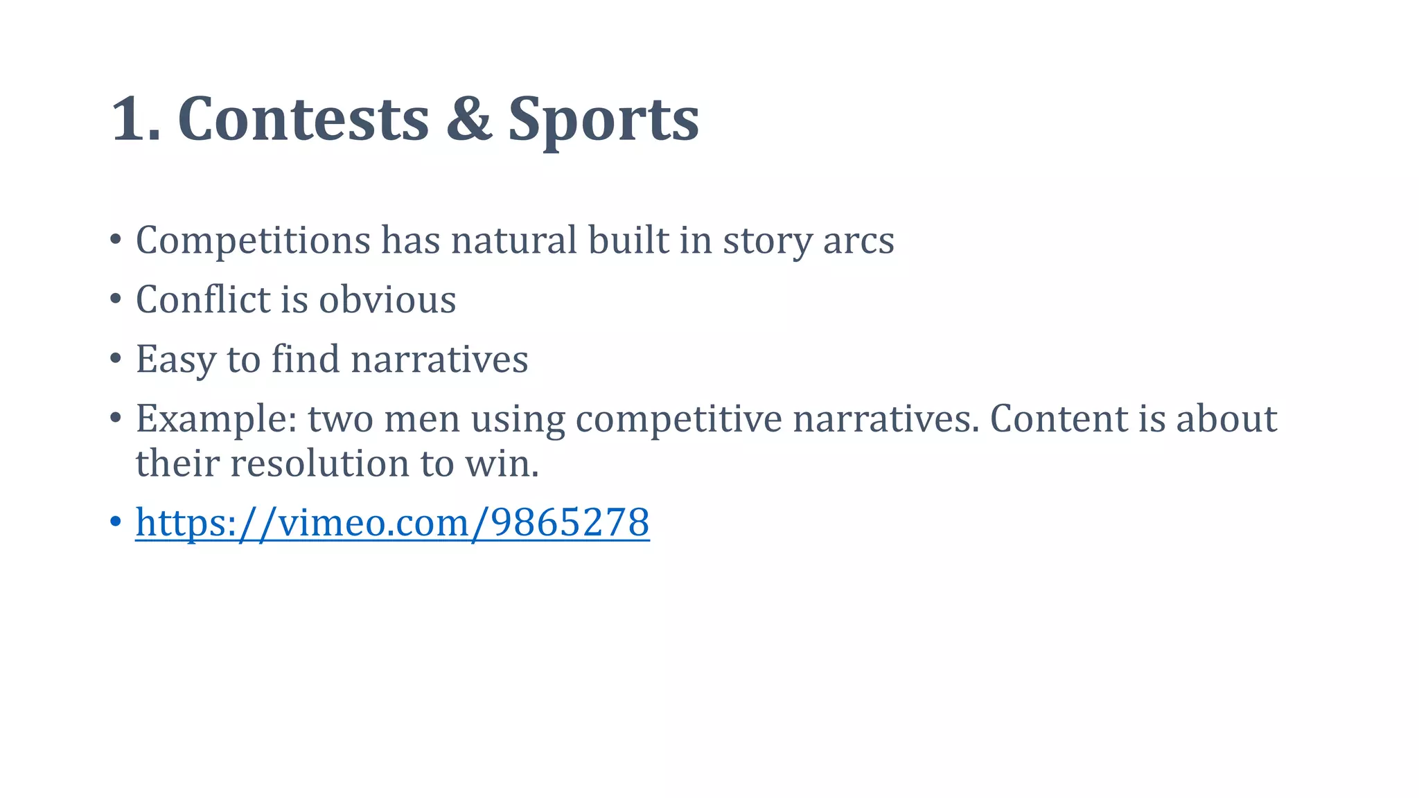 1. Contests & Sports
• Competitions has natural built in story arcs
• Conflict is obvious
• Easy to find narratives
• Example: two men using competitive narratives. Content is about
their resolution to win.
• https://vimeo.com/9865278
 