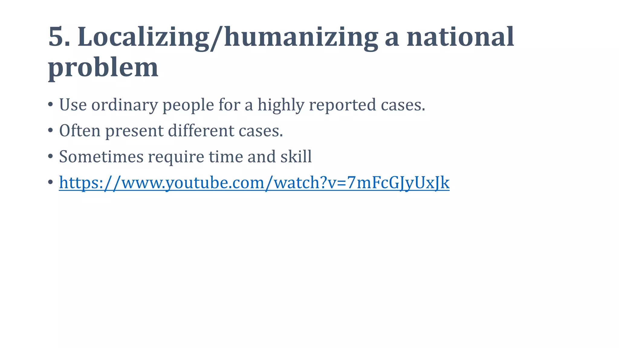 5. Localizing/humanizing a national
problem
• Use ordinary people for a highly reported cases.
• Often present different cases.
• Sometimes require time and skill
• https://www.youtube.com/watch?v=7mFcGJyUxJk
 