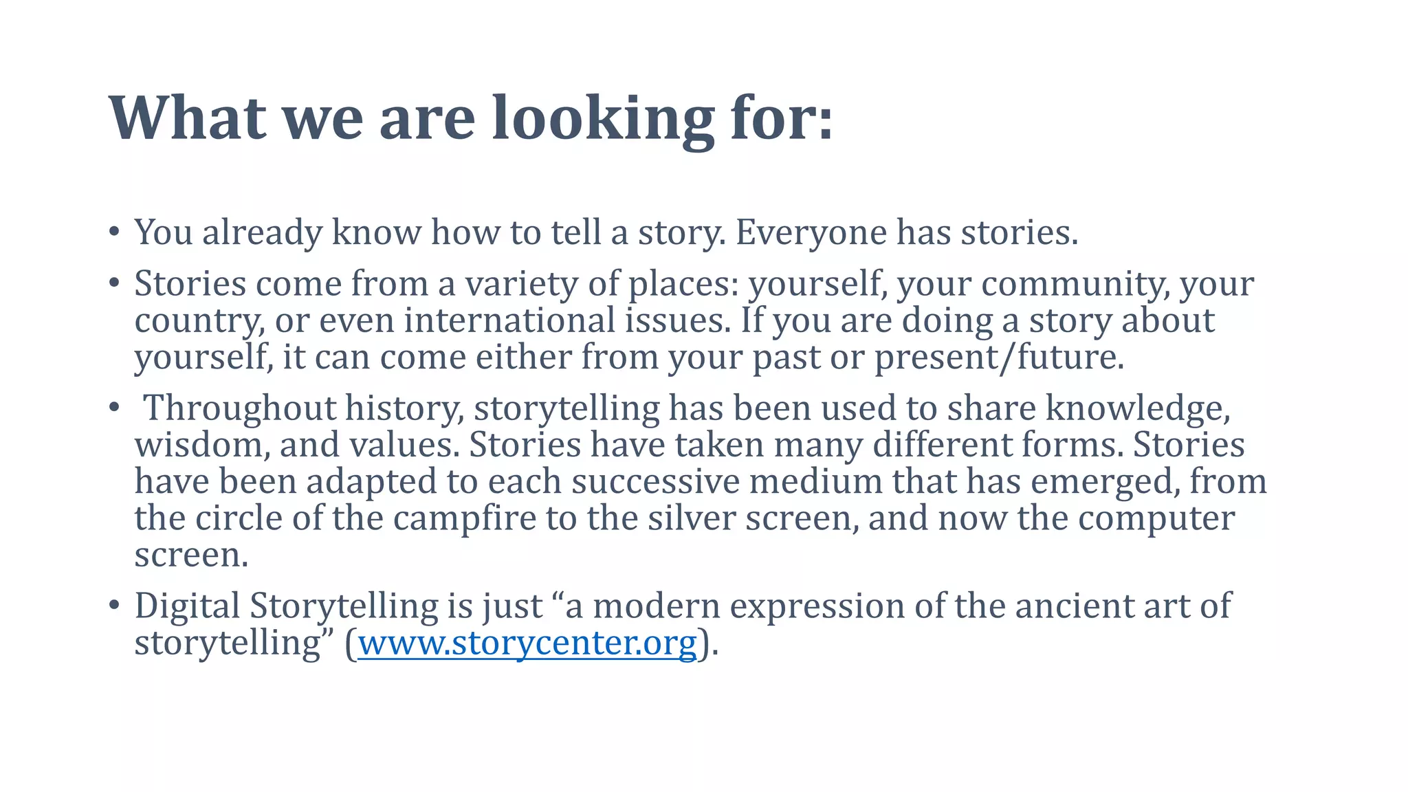 What we are looking for:
• You already know how to tell a story. Everyone has stories.
• Stories come from a variety of places: yourself, your community, your
country, or even international issues. If you are doing a story about
yourself, it can come either from your past or present/future.
• Throughout history, storytelling has been used to share knowledge,
wisdom, and values. Stories have taken many different forms. Stories
have been adapted to each successive medium that has emerged, from
the circle of the campfire to the silver screen, and now the computer
screen.
• Digital Storytelling is just “a modern expression of the ancient art of
storytelling” (www.storycenter.org).
 