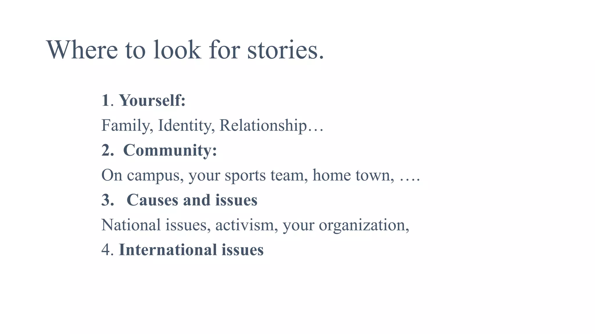 Where to look for stories.
1. Yourself:
Family, Identity, Relationship…
2. Community:
On campus, your sports team, home town, ….
3. Causes and issues
National issues, activism, your organization,
4. International issues
 