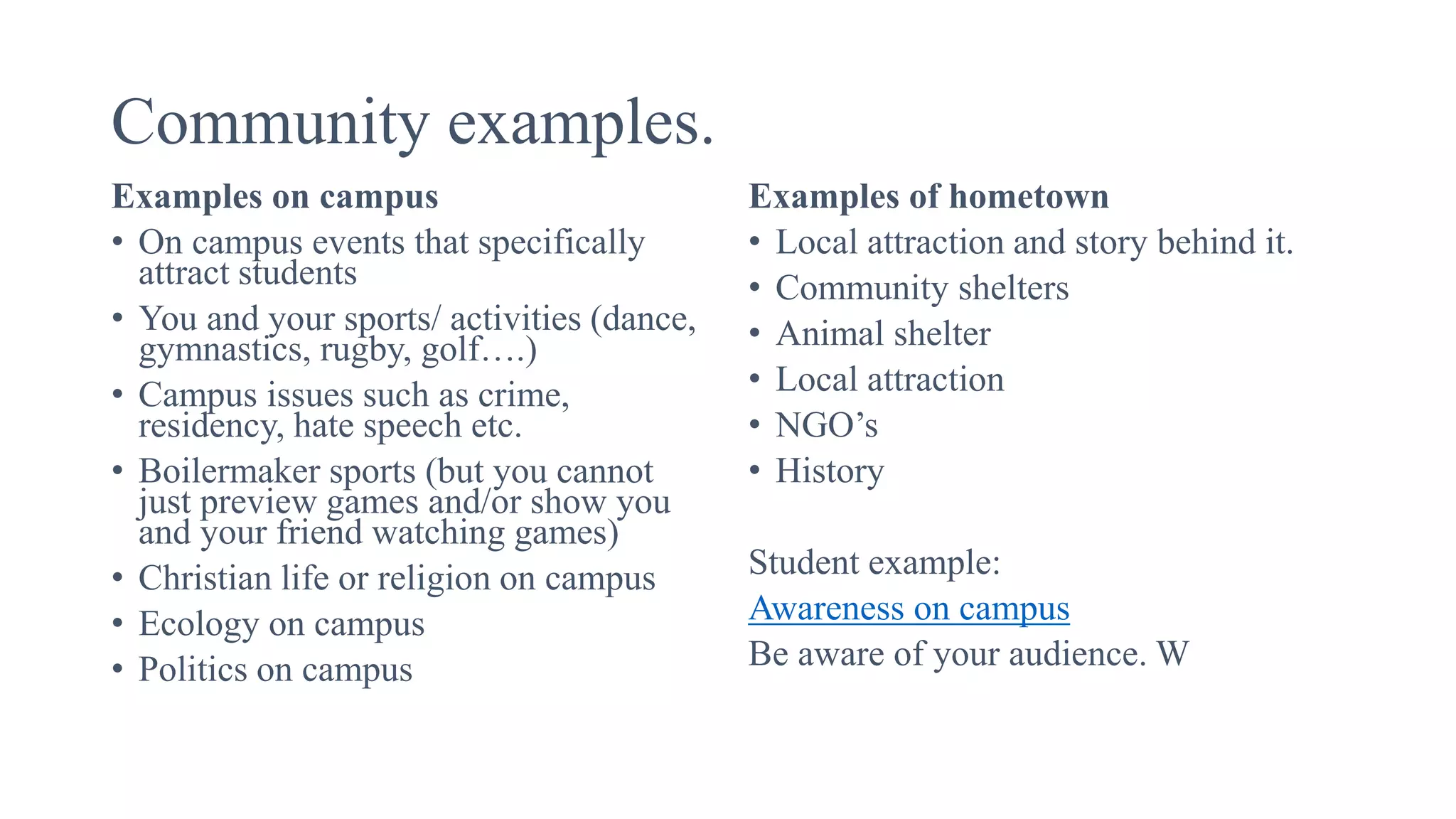 Community examples.
Examples on campus
• On campus events that specifically
attract students
• You and your sports/ activities (dance,
gymnastics, rugby, golf….)
• Campus issues such as crime,
residency, hate speech etc.
• Boilermaker sports (but you cannot
just preview games and/or show you
and your friend watching games)
• Christian life or religion on campus
• Ecology on campus
• Politics on campus
Examples of hometown
• Local attraction and story behind it.
• Community shelters
• Animal shelter
• Local attraction
• NGO’s
• History
Student example:
Awareness on campus
Be aware of your audience. W
 