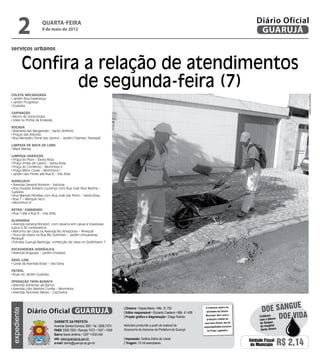 2              quarta-feira
                     9 de maio de 2012
                                                                                                                                                                     Diário Oficial
                                                                                                                                                                      GUARUJÁ

serviços urbanos


             Confira a relação de atendimentos
                    de segunda-feira (7)
Coleta Mecanizada




                                                                                                                                                                                               Dayanna de Castro
 Jardim Boa Esperança
 Jardim Progresso
 Guaiúba

Capinação
 Morro do Sorocotuba
 Viela no Portal da Enseada

Roçada
 Alameda das Margaridas – Santo Antônio
 Praças das Astúrias
 Rua Benedito Tomé dos Santos – Jardim Cidamar/ Perequê

Limpeza de boca de lobo
 Maré Mansa

Limpeza/Varrição
 Praça do Povo – Santa Rosa
 Praça Emílio de Castro – Santa Rosa
 Praça do Comércio – Morrinhos II
 Praça Mário Covas – Morrinhos I
 Jardim das Flores até Rua 8 – Vila Zilda

Hidrojato
 Avenida General Rondon – Astúrias
 Rua Osvaldo Rubens Lourenço com Rua José Silva Rainha –
Guaiúba
 Rua Manoel Penellas com Rua José Vaz Porto – Santa Rosa
 Rua 7 – Mangue Seco
 Morrinhos III

Retro/ Caminhão
 Rua 1 até a Rua 8 – Vila Zilda

Alvenaria
 Avenida General Rondon, com reparos em caixas e travessias
tubos 0.30 centímetros
 Reforma de caixa na Avenida Rio Amazonas – Perequê
 Troca de tubos na Rua Rio Solimões – Jardim Umuarama/
Perequê
 Estrada Guarujá-Bertioga, confecção de caixa no Quilômetro 7

Escavadeira Hidráulica
 Avenida Araguaia – Jardim Enseada

Drag Line
 Canal da Avenida Brasil – Vila Edna

Patrol
 Ruas do Jardim Guaiúba

Operação Tapa-buraco
 Avenida Adhemar de Barros
 Avenida Lídio Martins Corrêa – Morrinhos
 Avenida Tancredo Neves – Cachoeira



                                                                                                                                                                                       e
             Diário Oficial GUARUJÁ
                                                                            | Diretora • Dayse Maria • Mtb. 31.752                   O noticiário relativo às
                                                                                                                                                                        doe sangu
expediente




                                                                                                                                     atividades da Câmara

                                                                                                                                                                                  Doe vida
                                                                            | Editor responsável • Eduardo Caetano • Mtb. 41.408
                                                                                                                                     Municipal, bem como a            Colabore
                                                                            | Projeto gráfico e diagramação • Diego Rubido
                                                                                                                                      produção e edição de            com o Banco
                              Gabinete da Prefeita                                                                                  seus atos oficiais, são de         de Sangue
                              Avenida Santos Dumont, 800 • Tel. 3308.7470   Noticiário produzido a partir de material da           responsabilidade exclusiva          do Hospital
                              PABX 3308.7000 • Ramais 7472 • 7407 • 7409    Assessoria de Imprensa da Prefeitura de Guarujá           do Poder Legislativo.            Santo Amaro
                              Bairro Santo Antônio • CEP 11432-440
                              site: www.guaruja.sp.gov.br                   | Impressão: Gráfica Diário do Litoral
                              e-mail: diario@guaruja.sp.gov.br              | Tiragem: 10 mil exemplares
                                                                                                                                                                 Unidade Fiscal
                                                                                                                                                                  do Município       R$ 2,14
 