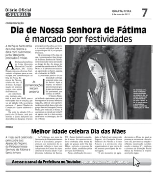Diário Oficial
 GUARUJÁ
                                                                                                                           quarta-feira
                                                                                                                           9 de maio de 2012
                                                                                                                                                             7
comemoração


     Dia de Nossa Senhora de Fátima
        é marcado por festividades
A Paróquia Santa Rosa               principal será bacalhau ao forno




                                                                                                                                                                          Marcos Miguel
                                    e o convite individual pode ser
de Lima celebra a                   adquirido por R$ 20, na própria
data com quermesse,                 Paróquia.
jantar dançante,                       Já no domingo (13), data em
                                    que é comemorada a festa litúrgi-
procissão e missas                  ca de Nossa Senhora de Fátima,



A
            Paróquia Santa Rosa serão realizadas várias atividades
            de Lima (Avenida ao longo do dia. As missas do
            Manoel da Cruz Mi- período da manhã serão às 7h30 e
            chael, 297 - Santa 9h30. Já às 18 horas será realiza-
Rosa) preparou diversas festi- da a procissão no bairro, seguida
vidades religiosas para os mu- da celebração, às 19h30.
nícipes, em comemoração ao             A procissão partirá da co-
Dia de Nossa Se-                                 munidade eclesial,
nhora de Fátima,                                 seguindo pelas ruas
celebrado em 13                  As              do bairro. Após o
de maio. A progra-      comemorações trajeto, os muníci-
mação de eventos                                 pes retornam à igre-
conta com apoio               iniciam            ja para participarem                                                                              No domingo (13),
da Prefeitura.               amanhã              da quermesse, que                                                                                 serão realizadas
                                                                                                                                                   várias atividades
    As comemora-                                 começa às 20h30.
                                                                                                                                                   ao longo do dia; as
ções iniciam ama-                                    O Centro Pasto-                                                                               missas do período
nhã, a partir das 18h30, com o ral sediará a quermesse, que terá                                                                                   da manhã serão
tríduo (três dias de oração), que barraquinhas de doces, bebidas e                                                                                 às 7h30 e 9h30. Já
vai até sábado (12), na própria salgados, além de uma apresen-                                                                                     às 18 horas ocorre
                                                                                                                                                   a procissão no
paróquia. O padre Cláudio da tação especial de dança típica do                                                                                     bairro, seguida da
Conceição é quem celebrará a grupo Rancho Português Cruz da                                                                                        celebração, às 19h30
missa.                              Malta, por volta das 21 horas. A
    Na noite do sábado (12), a quermesse se estende até o dia 19
partir das 20 horas, será pro- de agosto. Até lá, a festa aconte-
movido o jantar dançante nas cerá todos os domingos, das 19
dependências da igreja. O prato às 23 horas.



missa

                               Melhor Idade celebra Dia das Mães
A missa será celebrada                 A Prefeitura, por meio da        571 – Santo Antônio), amanhã,     dado o Padre Luiz Aparecido    decimento a Deus, no qual as
                                    Secretaria de Desenvolvimento       às 9 horas. Na oportunidade,      Tegami, da Paróquia Nossa      pessoas se encontram e fortale-
pelo padre Luiz                     Social e Cidadania, propor-         será celebrada uma missa de       Senhora de Fátima e Santo      cem a fé, por meio da oração e
Aparecido Tegami,                   cionará um momento de in-           ação de graças pelo Dia das       Amaro, e a estimativa dos      reflexão, exercitando e profes-
da Paróquia Nossa                   tegração, reflexão e lazer aos      Mães, voltada a pessoas da        organizadores é que cerca de   sando a mesma fé”, explicou
                                    integrantes do Centro de Aten-      melhor idade, atendidas pelos     60 pessoas participem da ho-   a diretora de Proteção Social
Senhora de Fátima e                 dimento à Terceira Idade – Cati     serviços da Prefeitura.           menagem.                       Básica da Prefeitura e respon-
Santo Amaro                         (Avenida Adhemar de Barros,            Para a celebração foi convi-      “É um momento de agra-      sável pelo órgão.



       Acesse o canal da Prefeitura no Youtube youtube.com/canalguaruja
 