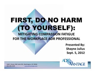 FIRST, DO NO HARM
           ,
        (TO YOURSELF):
            MITIGATING COMPASSION FATIGUE 
          FOR THE WORKPLACE ADR PROFESSIONAL
                                                     Presented By:
                                                     Shayne Julius
                                                         y
                                                      Sept. 5, 2012


1660 L Street, NW, Suite 501, Washington, DC 20036
202‐296‐2328                   www.adrvantage.com
 