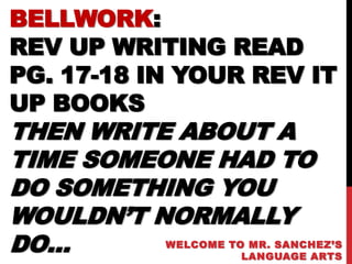 BELLWORK:
REV UP WRITING READ
PG. 17-18 IN YOUR REV IT
UP BOOKS
THEN WRITE ABOUT A
TIME SOMEONE HAD TO
DO SOMETHING YOU
WOULDN’T NORMALLY
DO…        WELCOME TO MR. SANCHEZ’S
                     LANGUAGE ARTS
 