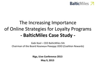 The Increasing Importance
of Online Strategies for Loyalty Programs
- BalticMiles Case Study -
Gabi Kool – CEO BalticMiles SIA
Chairman of the Board Коалишн Ревордс OOO (Coalition Rewards)
Riga, iLive Conference 2013
May 9, 2013
 