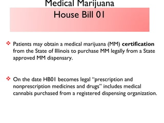  Patients may obtain a medical marijuana (MM) certification
from the State of Illinois to purchase MM legally from a State
approved MM dispensary.
 On the date HB01 becomes legal “prescription and
nonprescription medicines and drugs” includes medical
cannabis purchased from a registered dispensing organization.
Medical Marijuana
House Bill 01
 