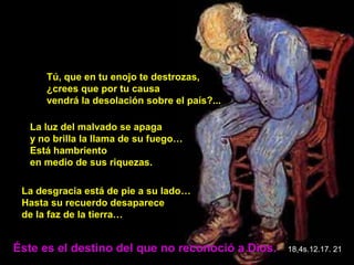 Tú, que en tu enojo te destrozas,
      ¿crees que por tu causa
      vendrá la desolación sobre el país?...

  La luz del malvado se apaga
  y no brilla la llama de su fuego…
  Está hambriento
  en medio de sus riquezas.

 La desgracia está de pie a su lado…
 Hasta su recuerdo desaparece
 de la faz de la tierra…


Éste es el destino del que no reconoció a Dios.   18,4s.12.17. 21
 
