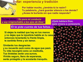 Sofar: experiencia y tradición
                  Por hablar mucho, ¿tendrás tú la razón?
                  Tu palabrería, ¿hará guardar silencio a los demás?
                  ¿Acaso te burlarás sin que nadie responda?

Tú has dicho: “Es pura mi conducta
y soy irreprochable a los ojos de Dios”        ¡Ojalá hablara Dios,
                                               ojalá viniera a contestarte.
        Él te pide cuenta de tus faltas…
  Si alejas la maldad que hay en tus manos
  y no dejas que la injusticia habite en tu casa,
  entonces levantarás tu frente limpia,
  te sentirás firme y sin temor.

 Olvidarás tus desgracias
 y su recuerdo será como de agua que pasó.
 Tu vida resurgirá como un mediodía,
 Tus tinieblas serán una aurora.
 Vivirás seguro, lleno de esperanza,
 serás protegido y te acostarás tranquilo. 11,2-6.14-18
 