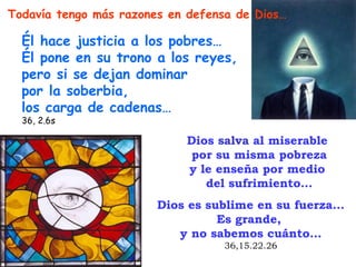 Todavía tengo más razones en defensa de Dios…

  Él hace justicia a los pobres…
  Él pone en su trono a los reyes,
  pero si se dejan dominar
  por la soberbia,
  los carga de cadenas…
  36, 2.6s

                            Dios salva al miserable
                             por su misma pobreza
                            y le enseña por medio
                               del sufrimiento…
                        Dios es sublime en su fuerza…
                                  Es grande,
                           y no sabemos cuánto…
                                  36,15.22.26
 