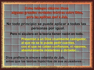 Estos teólogos clásicos dicen
   algunas grandes verdades teóricas sobre Dios,
            pero las aplican mal a Job.
No todo principio se puede aplicar a todas las
              personas por igual.
  Pero ni siquiera en la teoría tienen razón en todo.
          Presentan a un Dios cruelmente castigador,
          al que no se le puede pedir cuentas,
          con el que no caben confianzas, ni razones,
          absolutamente misterioso y dictador…

Dios prefiere la sincera rebeldía de Job,
antes que las teorías hipócritas de sus acusadores…
 