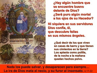 ¿Hay algún hombre que
                                  se encuentre bueno
                                  delante de Dios?
                                  ¿Será puro algún mortal
                                  a los ojos de su Hacedor?
                              Ni siquiera en sus servidores
                              Dios confía, él,
                              que descubre fallas
                              en sus mismos ángeles.

                                   ¿Qué decir de los que viven
                                   en casas de barro y que tienen
                                   sus cimientos en la tierra?
                                   Los aplasta como polilla,
                                   de la noche a la mañana
                                   quedan hechos polvo.


  Nada los puede salvar, y desaparecen para siempre…
La ira de Dios mata al necio, y su furor al insensato. 4,17-22
 