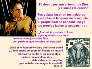 ¡Tú destruyes aun el temor de Dios,
                                    y eliminas la oración!

                      Tus culpas inspiran tus palabras
                      y adoptas el lenguaje de la astucia;
                      tu propia boca te condena, no yo,
                      tus propios labios te acusan. 15,3-6

                      ¿Por qué te arrebata tu furor
                      y por qué brillan tus ojos,
  cuando te enojas contra Dios,
  con palabras que no salen del corazón?

¿Qué es el hombre y cómo podría ser puro?
¿Cómo puede ser justo un nacido de mujer?
      Si Dios no confía ni en sus santos…
        ¡cuánto menos el hombre,
                 detestable y corrompido,
       que se bebe como agua la maldad!
                                   15,12-16
 