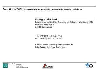 FunctionalDMU – virtuelle mechatronische Modelle werden erlebbar


                          Dr.-Ing. André Stork
                          Fraunhofer Institut für Graphische Datenverarbeitung IGD
                          Fraunhoferstraße 5
                          64283 Darmstadt



                          Tel.: +49 (0) 6151 155 – 469
                          Fax.: +49 (0) 6151 155 – 139


                          E-Mail: andre.stork@igd.fraunhofer.de
                          http://www.igd.fraunhofer.de
 