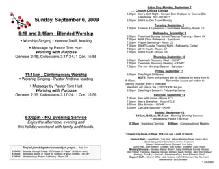 Labor Day, Monday, September 7
                                                                              … Church Offices Closed
                                                                          4:00pm Men’s Golf Night - Contact Don Wallace for Course Site
                                                                                 Telephone: 503 657-4221
                    Sunday, September 6, 2009                             6:00pm SR HI to City Team Ministry
                                                                                             Tuesday, September 8
                                                                          7:00pm Finance & Operations Committees Meeting- Room C5

    8:15 and 9:45am - Blended Worship                                                           Wednesday, September 9
                                                                          6:00pm    Preschool Sunday School Teacher Training - Room C4
                                                                          7:00pm    Adult Choir Rehearsal - Sanctuary
          Worship Singing - Yvonne Swift, leading                        7:00pm    Prayer Gathering - Room C6
                                                                          7:00pm    SWAT Leader Training Night - Fellowship Center
          Message by Pastor Tom Hurt:                                    7:00pm    JR HI Youth - Room C7
             Working with Purpose                                         7:00pm    SR HI Youth - Room D5
  Genesis 2:15; Colossians 3:17-24; 1 Cor. 15:58                                             Thursday, September 10
                                                                          6:00pm Celebrate Recovery Meal - OCHP*
                                                                          7:00pm Celebrate Recovery Meeting - OCHP*
                                                                          7:00pm The Inn Worship Service - Sanctuary
                                                                                                    Friday, September 11
        11:15am - Contemporary Worship                                    6:00pm Date Night Childcare
                                                                                    NOTE: North lobby doors will be available for entry from 6-
      Worship Singing - Pastor Andrew, leading                          6:45pm.                             Remember to use call button to
                                                                         identify yourself, then a childcare
          Message by Pastor Tom Hurt                                     attendant will unlock the LEFT DOOR for you.
             Working with Purpose                                         8:00pm Date Night Dessert - Fellowship Center
  Genesis 2:15; Colossians 3:17-24; 1 Cor. 15:58                                                 Saturday, September 12
                                                                          7:00am    Men with Vision - Room FC1
                                                                          7:30am    Men’s Breakfast - Room FC 2
                                                                          9:00am    Bike Ministry - OCHP
                                                                          9:00am    CarCare Saturday - OCHP
                                                                                                Sunday, September 13
                                                                                  8:15am, 9:45am, 11:15am - Morning Worship Services
            6:00pm - NO Evening Service                                                       Message by Pastor Tom Hurt
          Enjoy the afternoon, evening and                                  2:30pm - Baptismal Service           6:00pm - Congregational Meeting
    this holiday weekend with family and friends.
                                                                         * Oregon City House of Prayer (916 Linn Ave ~ north of church)

                                                                            Pastoral Staff— Lead Pastor, Tom Hurt; Music/Worship/Prayer, Dave LeRud;
                                                                                          Small Groups/Next Generation, Andrew Anderson;
                                                                                           Student Ministries/Church Outreach, Erin Loftis;
          They all joined together constantly in prayer... Acts 1:14          Junior High, Josh Shelton; Children, Sue Burson; Visitation, Leroy Myers
                                                                           Ministry Directors— Nursery, Marilyn Brown*; Early Childhood, Brenda Heinsoo;
6:00AM    Monday through Friday: OC House of Prayer* (916 Linn Ave)      SWAT (Wed. Evenings), Raelene Gilmore; Women, Sandy Richter; Men, Don Wallace*
8:00AM    Mondays: Moms in Touch for mothers of adult children - OCHP*         Marriage, Tom & Liz Dressel*; Primetimers(55+), Allen & Eleanor Odell*
7:00PM    Wednesdays: Prayer Gathering - Room C6                           Support Staff— Church Office: Leah Bellamy, Esther Entenman, Kay Neumann;
                                                                                                        Maintenance: Jerry Wheeler
                                                                                                                                                   * Volunteer
 