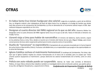 OTRAS En Sabsa Santa Cruz inician huelga por alza salarial .   Luego de un ampliado, a partir de las 8:00 de hoy, un dirigente sindical y dos trabajadores de base de Sabsa Santa Cruz se plegarán a la huelga de hambre que desde hace días encaran en los aeropuertos de Cochabamba y La Paz en demanda de un incremento salarial mayor al 10%. Ayer realizaron bloqueos esporádicos en Viru Viru. Designan al cuarto director del INRA regional en lo que va del año .  Giovanna Mallea fue designada como la cuarta directora del INRA regional Santa Cruz en lo que va del año. Hasta el miércoles el director era Freddy Torrico.  Llorenti viaja a Lima para hablar de narcotráfico .  El ministro de Gobierno, Sacha Llorenti, viajará en las próximas horas a Lima, Perú, donde se reunirá con el ministro del Interior de ese país, Miguel Hidalgo, para iniciar conversaciones técnicas sobre cooperación policial para la lucha conjunta contra el narcotráfico. Dueño de “narconave” es expresidiario .  El propietario de una avioneta incautada por la Fuerza Especial de Lucha Contra el Narcotráfico (Felcn), Fructuoso Ávila Balderrama, es un expresidiario que purgó en dos oportunidades en la cárcel de Palmasola.  Iglesia Católica rechaza el matrimonio homosexual .  El arzobispo de Cochabamba, Tito Solari, dijo ayer que la Iglesia Católica respeta las uniones homosexuales en el marco de la sociedad, pero no acepta que “estas uniones quieran equipararse al matrimonio”, porque destruiría los valores fundamentales de la familia, como en otros países.  Policía con auto robado puede ser suspendido .  Además de haber sido remitido al Ministerio Público, el mayor Marco Antonio Díaz Caballero también es investigado dentro de la institución policial, que podría aplicar la Ley 101, de Régimen Disciplinario, y separarlo de la Policía. 07/09/11 Confederación de Empresarios Privados de Bolivia 
