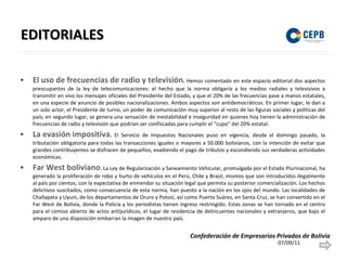 EDITORIALES El uso de frecuencias de radio y televisión .  Hemos comentado en este espacio editorial dos aspectos preocupantes de la ley de telecomunicaciones: el hecho que la norma obligaría a los medios radiales y televisivos a transmitir en vivo los mensajes oficiales del Presidente del Estado, y que el 20% de las frecuencias pase a manos estatales, en una especie de anuncio de posibles nacionalizaciones. Ambos aspectos son antidemocráticos. En primer lugar, le dan a un solo actor, el Presidente de turno, un poder de comunicación muy superior al resto de las figuras sociales y políticas del país; en segundo lugar, se genera una sensación de inestabilidad e inseguridad en quienes hoy tienen la administración de frecuencias de radio y televisión que podrían ser confiscadas para cumplir el “cupo” del 20% estatal. La evasión impositiva .  El Servicio de Impuestos Nacionales puso en vigencia, desde el domingo pasado, la tributación obligatoria para todas las transacciones iguales o mayores a 50.000 bolivianos, con la intención de evitar que grandes contribuyentes se disfracen de pequeños, evadiendo el pago de tributos y escondiendo sus verdaderas actividades económicas.  Far West boliviano . La Ley de Regularización y Saneamiento Vehicular, promulgada por el Estado Plurinacional, ha generado la proliferación de robo y hurto de vehículos en el Perú, Chile y Brasil, mismos que son introducidos ilegalmente al país por cientos, con la expectativa de enmendar su situación legal que permita su posterior comercialización. Los hechos delictivos suscitados, como consecuencia de esta norma, han puesto a la nación en los ojos del mundo. Las localidades de Challapata y Uyuni, de los departamentos de Oruro y Potosí, así como Puerto Suárez, en Santa Cruz, se han convertido en el Far West de Bolivia, donde la Policía y los periodistas tienen ingreso restringido. Estas zonas se han tornado en el centro para el comiso abierto de actos antijurídicos, el lugar de residencia de delincuentes nacionales y extranjeros, que bajo el amparo de una disposición embarran la imagen de nuestro país.  07/09/11 Confederación de Empresarios Privados de Bolivia 