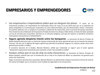EMPRESARIOS Y EMPRENDEDORES Los empresarios e importadores piden que no alarguen los plazos .  El sector de los empresarios privados y los importadores de motorizados lanzan de nuevo la voz de alerta para que no se extiendan los plazos estipulados en la amnistía para nacionalizar los autos indocumentados, que son denominados ‘chutos’. Entretanto, los analistas advierten con un colapso en la provisión y subvención de carburantes, ante el aumento del parque automotor. Para el tesorero de la Federación de Empresarios Privados de Santa Cruz (Fepsc), Pablo Antelo, el hecho de haber aprobado una ley de amnistía para nacionalizar vehículos es un retroceso peligroso, que lejos de reportar un beneficio económico traerá graves consecuencias al medioambiente. Seguro agrícola despierta interés entre los banqueros  . La Asociación de Bancos Privados de Bolivia (Asoban) exteriorizó ayer su interés de impulsar el desarrollo del sector agrícola del país con la inyección de mayores recursos, más aún con la vigencia del seguro agrícola que permitirá al productor asegurar sus cultivos y poner estos como garantía para acceder a créditos. El secretario ejecutivo de la Asoban, Marcelo Montero, señaló que “existiendo un seguro” para el sector agrícola “obviamente se generarán mecanismos para aumentar y hacer más accesible el crédito”. Asoban señala que el uso de chip no evita clonaciones .  La Asociación de Bancos Privados de Bolivia (Asoban), advirtió ayer que la introducción de un chip en las tarjetas de débito no representa una garantía para evitar más clonaciones. Según el secretario ejecutivo de la asociación, Marcelo Montero, los delincuentes siempre encuentran la forma de vulnerar las nuevas tecnologías, que se introducen como medidas de seguridad en las transacciones .  07/09/11 Confederación de Empresarios Privados de Bolivia 