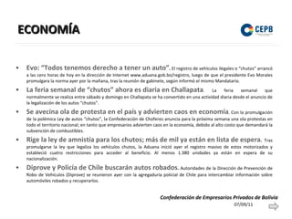 ECONOMÍA Evo: “Todos tenemos derecho a tener un auto” .  El registro de vehículos ilegales o “chutos” arrancó a las cero horas de hoy en la dirección de Internet www.aduana.gob.bo/registro, luego de que el presidente Evo Morales promulgara la norma ayer por la mañana, tras la reunión de gabinete, según informó el mismo Mandatario. La feria semanal de “chutos” ahora es diaria en Challapata . La feria semanal que normalmente se realiza entre sábado y domingo en Challapata se ha convertido en una actividad diaria desde el anuncio de la legalización de los autos “chutos”.  Se avecina ola de protesta en el país y advierten caos en economía . Con la promulgación de la polémica Ley de autos “chutos”, la Confederación de Choferes anuncia para la próxima semana una ola protestas en todo el territorio nacional; en tanto que empresarios advierten caos en la economía, debido al alto costo que demandará la subvención de combustibles.  Rige la ley de amnistía para los chutos; más de mil ya están en lista de espera .  Tras promulgarse la ley que legaliza los vehículos chutos, la Aduana inició ayer el registro masivo de estos motorizados y estableció cuatro restricciones para acceder al beneficio. Al menos 1.380 unidades ya están en espera de su nacionalización. Diprove y Policía de Chile buscarán autos robados .  Autoridades de la Dirección de Prevención de Robo de Vehículos (Diprove) se reunieron ayer con la agregaduría policial de Chile para intercambiar información sobre automóviles robados y recuperarlos. 07/09/11 Confederación de Empresarios Privados de Bolivia 