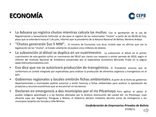 ECONOMÍA La Aduana ya registra chutos mientras calcula las multas . Con la aprobación de la Ley de Regularización y Saneamiento Vehicular se dio paso al registro de los motorizados “chutos” a partir de las 00.00 de hoy, plazo que se extenderá hasta el 1 de julio, informó ayer la presidenta de la Aduana Nacional de Bolivia, Marlene Ardaya.  “Chutos generarán $us 5 MM” .  El ministro de Economía, Luis Arce, insistió ayer en afirmar que con la legalización de los “chutos”, el Estado solamente recaudará cinco millones de dólares.  La subvención al diésel se duplica en un cuatrimestre .  La subvención al diésel en el primer cuatrimestre de esta gestión sufrió un crecimiento del 99,47 por ciento con respecto a similar periodo de 2010, según el informe del Instituto Nacional de Estadística presentado por el especialista económico Bernardo Prado en la página www.hidrocarburosbolivia.com.  Evo dice que no se autorizará producción de transgénicos .  El Presidente anuncia que se conformará un comité integrado por especialistas para analizar la producción de alimentos orgánicos y transgénicos en el país. Gobiernos regionales y locales emitirán fichas ambientales .  A partir de la fecha los gobiernos departamentales y municipales podrán autorizar y emitir licencias y fichas ambientales para acelerar la aprobación de proyectos y recursos económicos que se encuentran en los bancos. Declaran en emergencia a dos municipios por el río Pilcomayo .  Para agilizar el apoyo al pueblo indígena weenhayek y a las familias afectadas por la drástica disminución del caudal del  río Pilcomayo, cuyo afluente pasa por Argentina, Paraguay y Bolivia, el Gobierno declaró mediante decreto zonas de emergencia a los municipios tarijeños de Yacuiba y Villa Montes. 07/09/11 Confederación de Empresarios Privados de Bolivia 