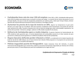ECONOMÍA Cochabamba tiene reto de crear 120 mil empleos .  Entre 2011 y 2015, Cochabamba debe generar hasta 120 mil empleos para jóvenes que se sumarán a la fuerza de trabajo.  La creación de ese número de puestos no es el principal desafío, sino que se trate de ocupaciones productivas con salarios justos, indicó ayer Enrique Velazco, director ejecutivo del Instituto Nacional de Asistencia Social, Económica y Tecnológica (Inaset). Aumentan los precios de la ropa de invierno en 30% .  Bajaron las temperaturas en gran parte del país y con mayor rigor en el occidente. Ante esta situación, la población acude masivamente a los puestos de venta de ropa nacional de las calles Tumusla y Huyustus de La Paz en busca de abrigo para evitar enfermedades respiratorias. Los precios de las prendas –chamarras y abrigos- subieron en 30%, desde el pasado fin de semana. Refinería de Cochabamba opera a media máquina . El gerente Nacional de Comercialización de YPFB, Guillermo Achá, garantizó ayer, el normal abastecimiento de combustibles durante los 12 días restantes de paro parcial de la unidad que procesa gasolinas en la Refinería Gualberto Villarroel de Cochabamba. Órgano Ejecutivo defiende perdón tributario a Entel .  La condonación de la deuda impositiva de Entel de más de Bs 1.000 millones con el Tesoro General de la Nación (TGN) propuesto en el proyecto de Ley General de Telecomunicaciones es una política del Gobierno. Policías resguardan puente de Desaguadero .  Desde tempranas horas del miércoles, el puente Internacional de Desaguadero que conecta Perú y Bolivia se encuentra fuertemente resguardado por efectivos de la Policía peruana para evitar un nuevo bloqueo por parte de los pobladores de la región de Puno. 07/09/11 Confederación de Empresarios Privados de Bolivia 