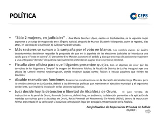POLÍTICA “Sólo 2 mujeres, en judiciales”   .  Ana María Sánchez López, nacida en Cochabamba, es la segunda mujer aspirante a un cargo de magistrada en el Órgano Judicial, después de Marisol Elizabeth Villarpando, quien se registró, días atrás, en las listas de la Comisión de Justicia Plural de Senado.  Más sectores se suman a la campaña por el voto en blanco .  Los comités cívicos de cuatro departamentos decidieron respaldar la propuesta de que en la papeleta de las elecciones judiciales se introduzca una casilla para el “voto en contra”. El presidente Evo Morales cuestionó el pedido y dijo que este tipo de posiciones responden a una anticipada “derrota” de quienes eventualmente pretenderán pugnar en este proceso electoral. Fiscalía abre oficina para que litigantes presenten quejas .  Con el objetivo de velar por los derechos de los litigantes y “limpiar” la imagen del Ministerio Público, la Fiscalía de Distrito de La Paz inauguró ayer una oficina de Control Interno Anticorrupción, donde recibirán quejas contra fiscales e incluso pasantes que frenen los procesos. Alcalde reanuda sus funciones .  Cesaron las movilizaciones con la liberación del alcalde Jorge Morales, pero la tensión continúa en La Guardia, debido a las diferencias políticas que mantienen el ejecutivo municipal y el organismo deliberante, que impide la instalación de las sesiones legislativas. Juez decide hoy la detención o libertad de Alcaldesa de Oruro .  El juez tercero de Instrucción en lo penal de Oruro, Rosendo Gutiérrez, definirá hoy, en audiencia, la detención preventiva o la aplicación de medidas sustitutivas para la alcaldesa de Oruro, Rocío Pimentel del Movimiento Sin Miedo (MSM), dentro la imputación formal presentada en su contra por la supuesta contratación ilegal del delegado Anticorrupción de la Alcaldía.  07/09/11 Confederación de Empresarios Privados de Bolivia 