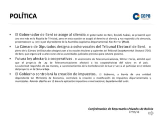 POLÍTICA El Gobernador de Beni se acoge al silencio .  El gobernador de Beni, Ernesto Suárez, se presentó ayer una vez más en la Fiscalía de Trinidad, pero en esta ocasión se acogió al derecho al silencio y no respondió a la denuncia, presentada en su contra por el presidente de la Asamblea Legislativa Departamental, Alex Ferrier (MAS). La Cámara de Diputados designa a ocho vocales del Tribunal Electoral de Beni .  El pleno de la Cámara de Diputados designó ayer a los vocales titulares y suplentes del Tribunal Departamental Electoral (TDE) de Beni, que organizará las elecciones de las autoridades judiciales previstas para octubre próximo. Futura ley afectará a cooperativas   . El viceministro de Telecomunicaciones, Wilmer Flores, admitió ayer que el proyecto de Ley de Telecomunicaciones afectará a los cooperativistas del rubro en el país.  La autoridad respondió, de esa manera, a cuestionamientos de la Confederación de Luz y Fuerza, al participar en el debate del proyecto en la Cámara Baja.  El Gobierno controlará la creación de impuestos .   El Gobierno, a través de una entidad dependiente del Ministerio de Economía, controlará la creación o modificación de impuestos departamentales y municipales. Además clasifica en 15 áreas la aplicación impositiva a nivel nacional, departamental y edil. 07/09/11 Confederación de Empresarios Privados de Bolivia 