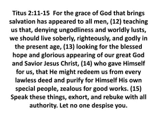 Titus 2:11-15 For the grace of God that brings
salvation has appeared to all men, (12) teaching
us that, denying ungodliness and worldly lusts,
we should live soberly, righteously, and godly in
the present age, (13) looking for the blessed
hope and glorious appearing of our great God
and Savior Jesus Christ, (14) who gave Himself
for us, that He might redeem us from every
lawless deed and purify for Himself His own
special people, zealous for good works. (15)
Speak these things, exhort, and rebuke with all
authority. Let no one despise you.
 
