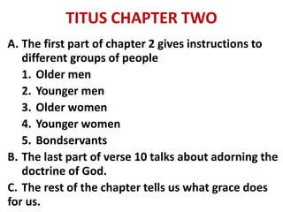 TITUS CHAPTER TWO
A. The first part of chapter 2 gives instructions to
different groups of people
1. Older men
2. Younger men
3. Older women
4. Younger women
5. Bondservants
B. The last part of verse 10 talks about adorning the
doctrine of God.
C. The rest of the chapter tells us what grace does
for us.
 