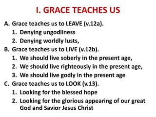 I. GRACE TEACHES US
A. Grace teaches us to LEAVE (v.12a).
1. Denying ungodliness
2. Denying worldly lusts,
B. Grace teaches us to LIVE (v.12b).
1. We should live soberly in the present age,
2. We should live righteously in the present age,
3. We should live godly in the present age
C. Grace teaches us to LOOK (v.13).
1. Looking for the blessed hope
2. Looking for the glorious appearing of our great
God and Savior Jesus Christ
 