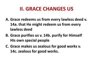 II. GRACE CHANGES US
A. Grace redeems us from every lawless deed v.
14a. that He might redeem us from every
lawless deed
B. Grace purifies us v. 14b. purify for Himself
His own special people
C. Grace makes us zealous for good works v.
14c. zealous for good works.
 
